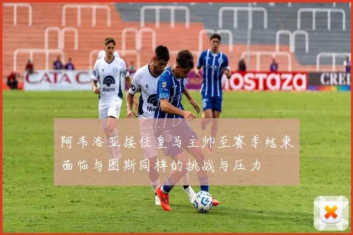 阿韦洛亚接任皇马主帅至赛季结束面临与图斯同样的挑战与压力