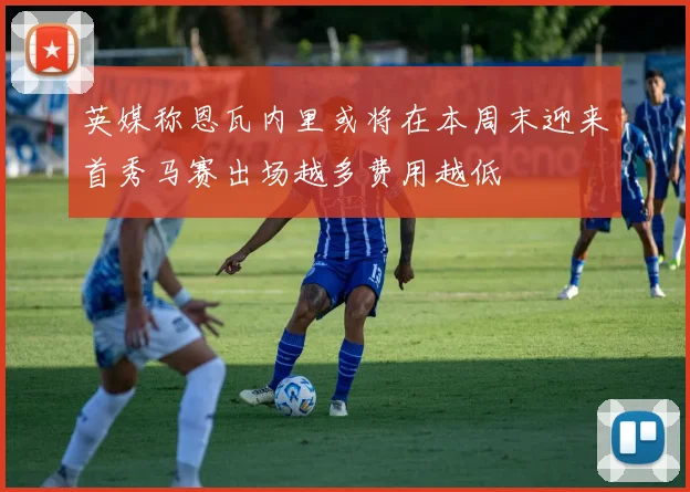 英媒称恩瓦内里或将在本周末迎来首秀马赛出场越多费用越低