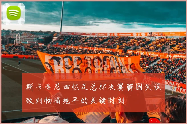 斯卡洛尼回忆足总杯决赛解围失误致利物浦绝平的关键时刻