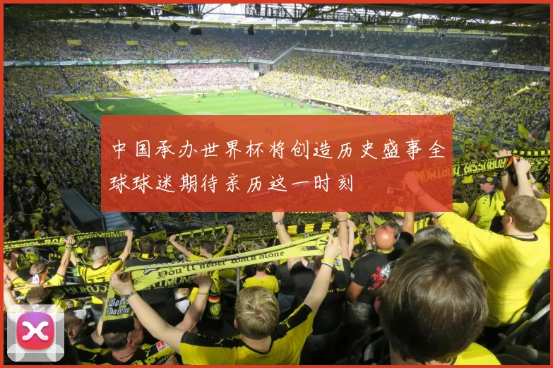 中国承办世界杯将创造历史盛事全球球迷期待亲历这一时刻