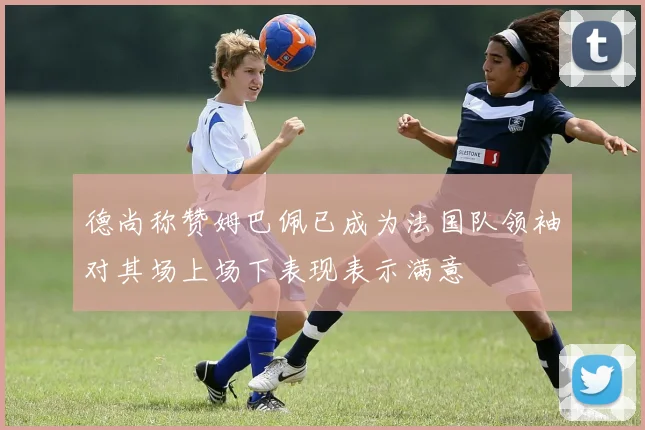 德尚称赞姆巴佩已成为法国队领袖对其场上场下表现表示满意