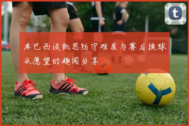 库巴西谈凯恩防守难度与赛后换球衣愿望的趣闻分享