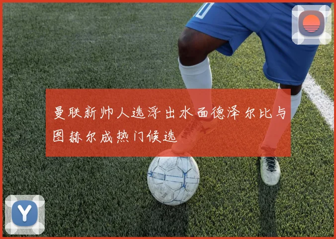 曼联新帅人选浮出水面德泽尔比与图赫尔成热门候选