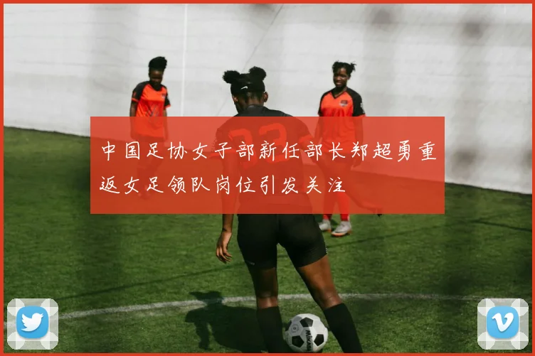 中国足协女子部新任部长郑超勇重返女足领队岗位引发关注