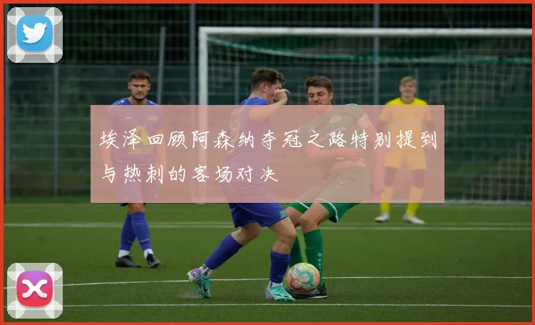 埃泽回顾阿森纳夺冠之路特别提到与热刺的客场对决