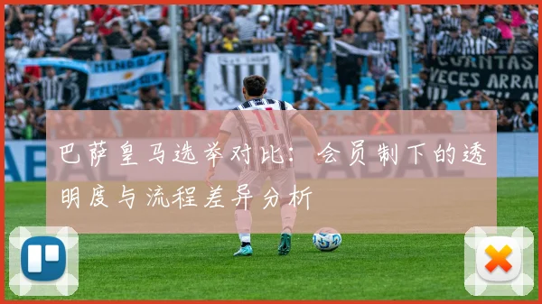 巴萨皇马选举对比：会员制下的透明度与流程差异分析