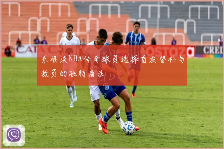 乐福谈NBA传奇球员选择首发替补与裁员的独特看法