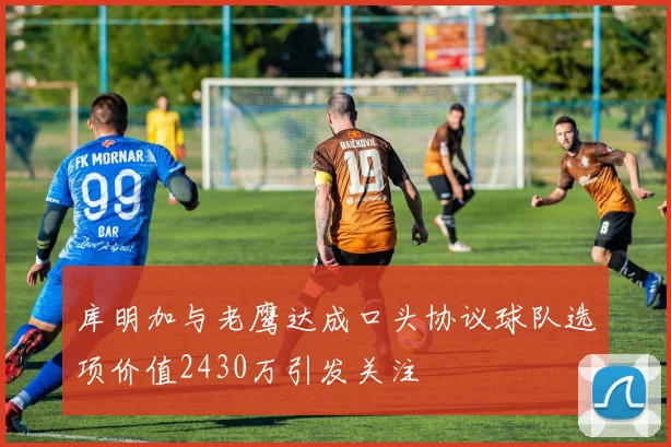 库明加与老鹰达成口头协议球队选项价值2430万引发关注