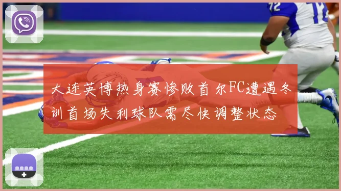 大连英博热身赛惨败首尔FC遭遇冬训首场失利球队需尽快调整状态