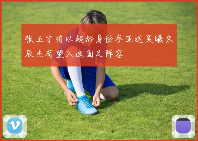 张玉宁将以超龄身份参亚运吴曦朱辰杰有望入选国足阵容
