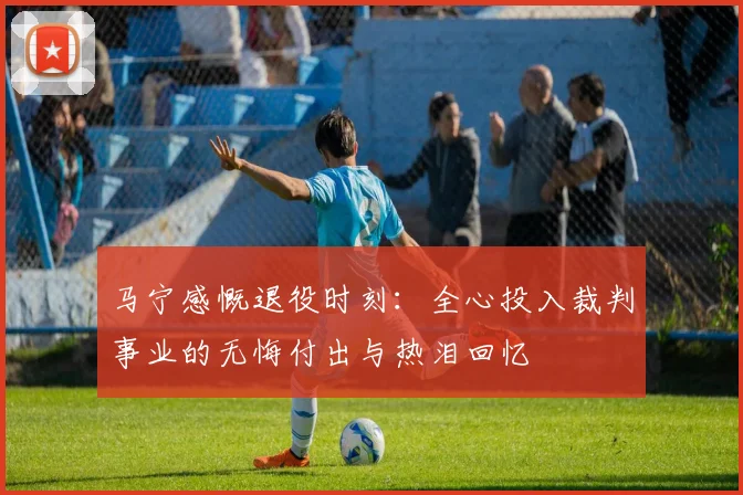 马宁感慨退役时刻：全心投入裁判事业的无悔付出与热泪回忆