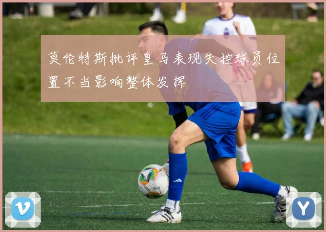 莫伦特斯批评皇马表现失控球员位置不当影响整体发挥