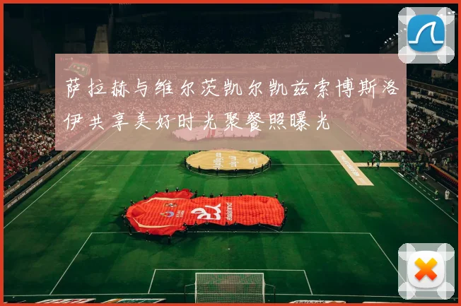 萨拉赫与维尔茨凯尔凯兹索博斯洛伊共享美好时光聚餐照曝光