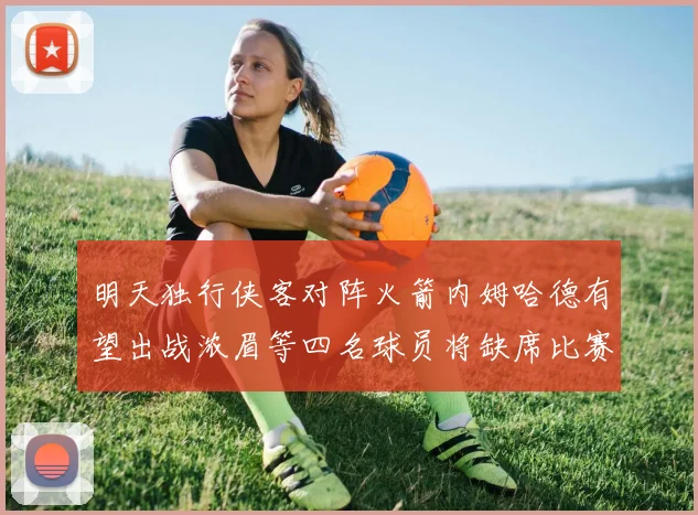 明天独行侠客对阵火箭内姆哈德有望出战浓眉等四名球员将缺席比赛