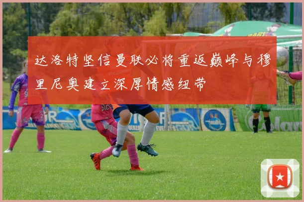 达洛特坚信曼联必将重返巅峰与穆里尼奥建立深厚情感纽带