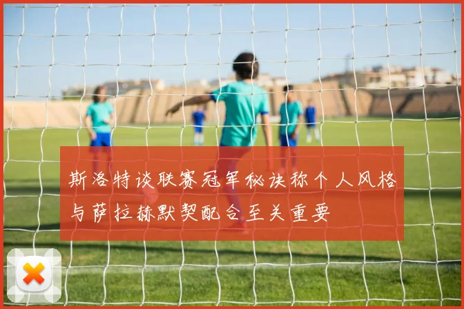 斯洛特谈联赛冠军秘诀称个人风格与萨拉赫默契配合至关重要