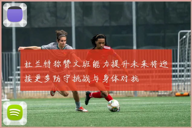 杜兰特称赞文班能力提升未来将迎接更多防守挑战与身体对抗
