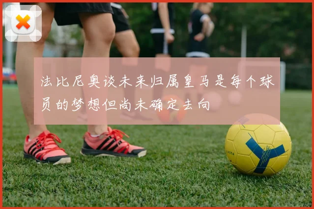法比尼奥谈未来归属皇马是每个球员的梦想但尚未确定去向