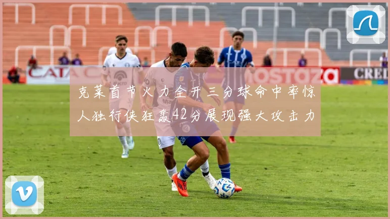 克莱首节火力全开三分球命中率惊人独行侠狂轰42分展现强大攻击力