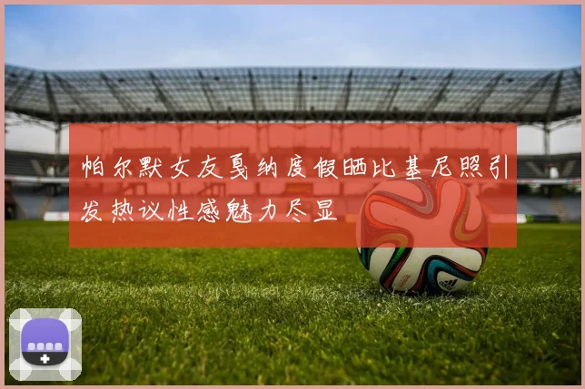 帕尔默女友戛纳度假晒比基尼照引发热议性感魅力尽显