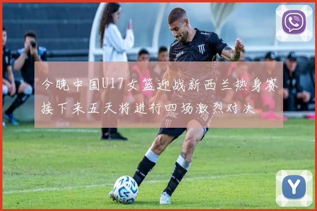 今晚中国U17女篮迎战新西兰热身赛接下来五天将进行四场激烈对决